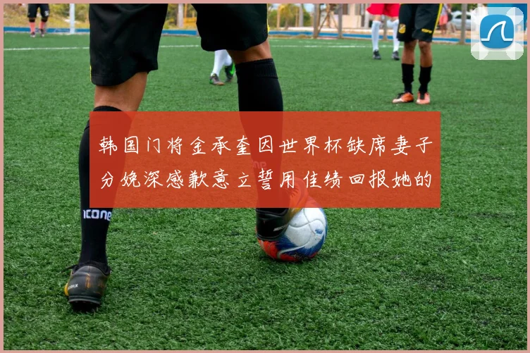 韩国门将金承奎因世界杯缺席妻子分娩深感歉意立誓用佳绩回报她的支持与爱