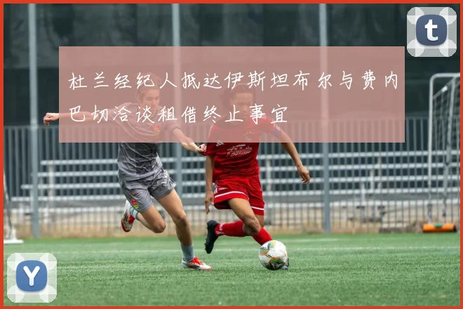 杜兰经纪人抵达伊斯坦布尔与费内巴切洽谈租借终止事宜
