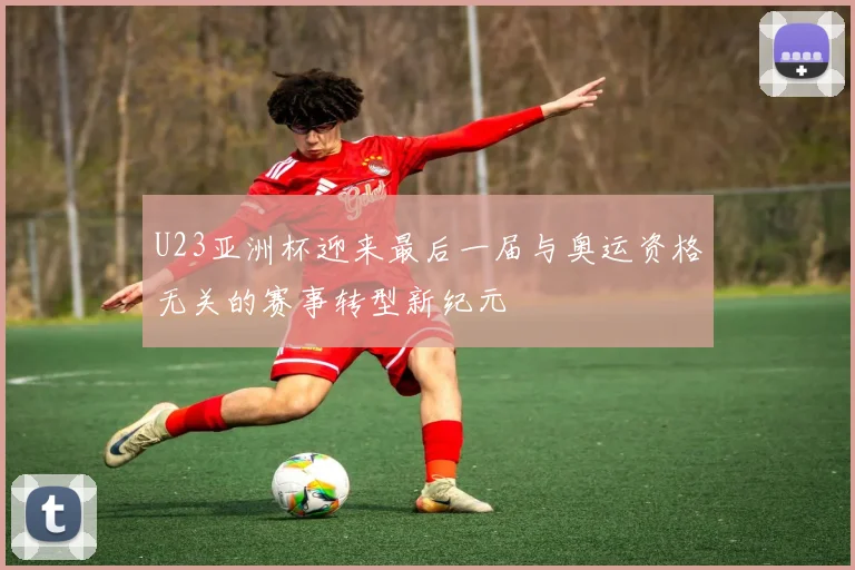 U23亚洲杯迎来最后一届与奥运资格无关的赛事转型新纪元