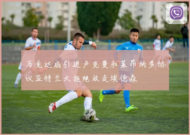 马竞达成引进卢克曼和莱昂纳多协议亚特兰大拒绝放走埃德森