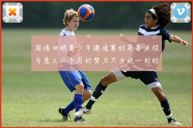 周通回顾青少年邀请赛的筹备历程与意义六个月的努力只为这一刻的精彩