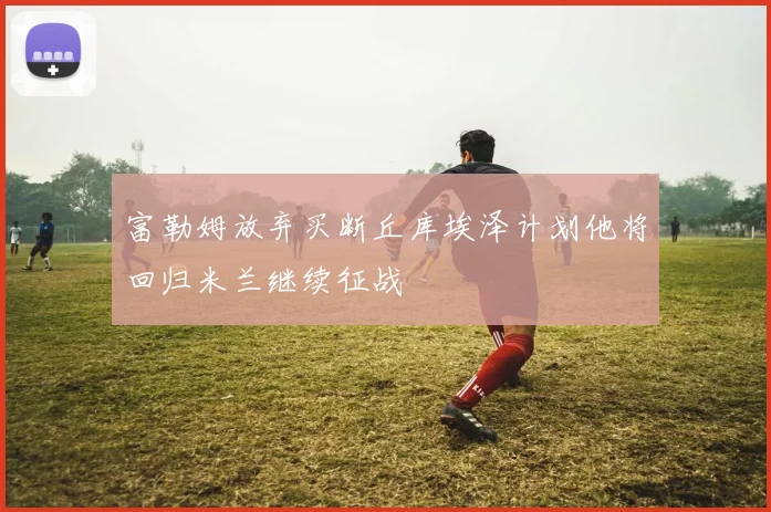 富勒姆放弃买断丘库埃泽计划他将回归米兰继续征战