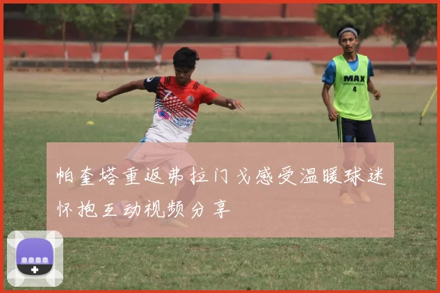 帕奎塔重返弗拉门戈感受温暖球迷怀抱互动视频分享