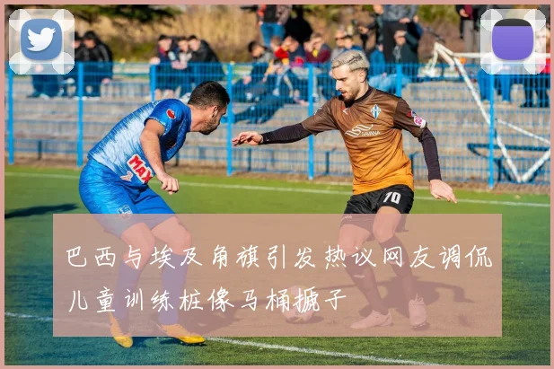 巴西与埃及角旗引发热议网友调侃儿童训练桩像马桶搋子