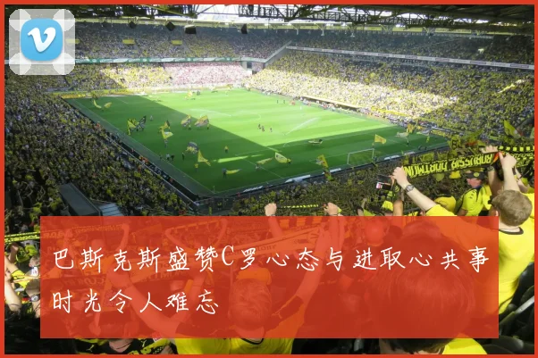 巴斯克斯盛赞C罗心态与进取心共事时光令人难忘