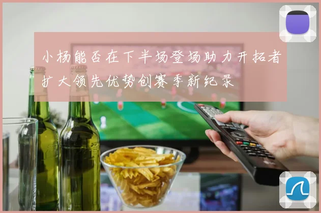 小杨能否在下半场登场助力开拓者扩大领先优势创赛季新纪录