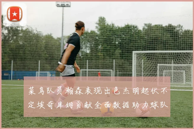 菜鸟队员瀚森表现出色杰明起伏不定埃奇库姆贡献全面数据助力球队