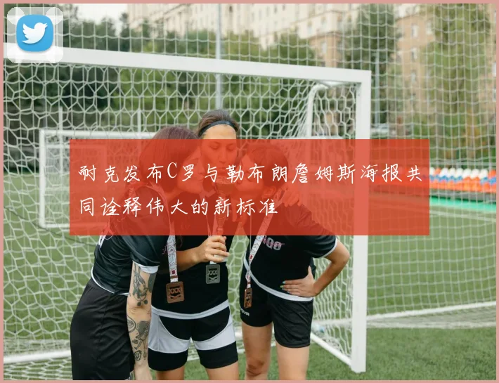 耐克发布C罗与勒布朗詹姆斯海报共同诠释伟大的新标准