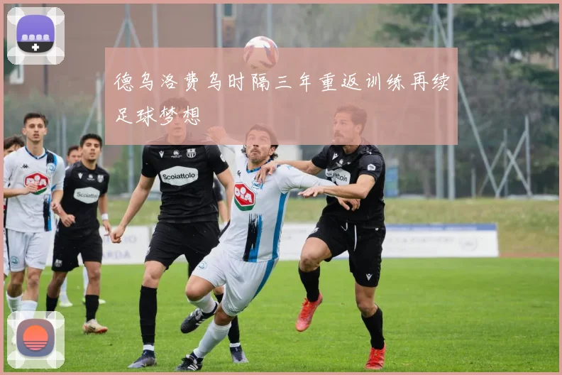 德乌洛费乌时隔三年重返训练再续足球梦想