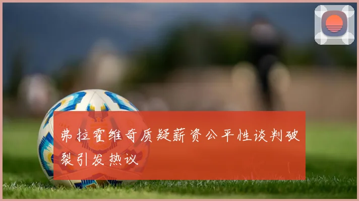 弗拉霍维奇质疑薪资公平性谈判破裂引发热议