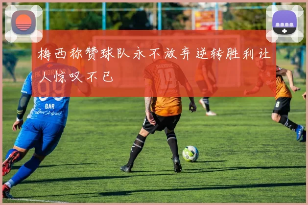 梅西称赞球队永不放弃逆转胜利让人惊叹不已