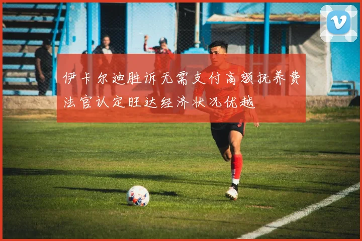 伊卡尔迪胜诉无需支付高额抚养费法官认定旺达经济状况优越