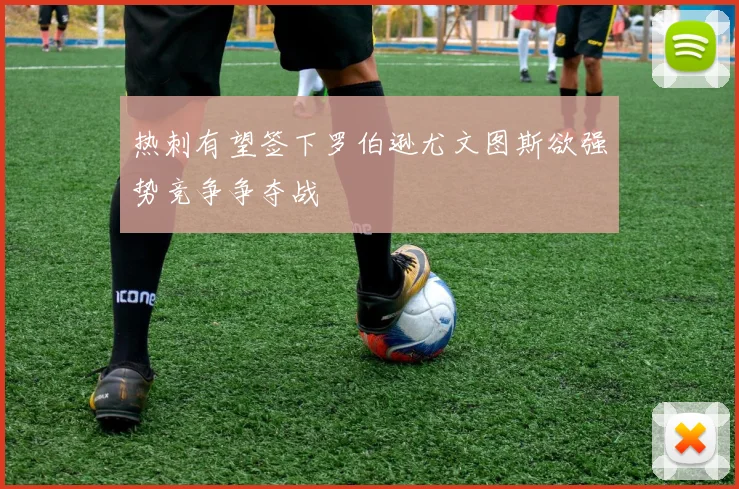 热刺有望签下罗伯逊尤文图斯欲强势竞争争夺战
