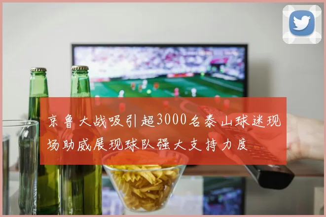 京鲁大战吸引超3000名泰山球迷现场助威展现球队强大支持力度