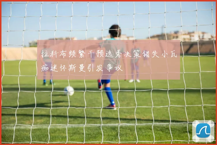 拉科布频繁干预选秀决策错失小瓦痴迷怀斯曼引发争议