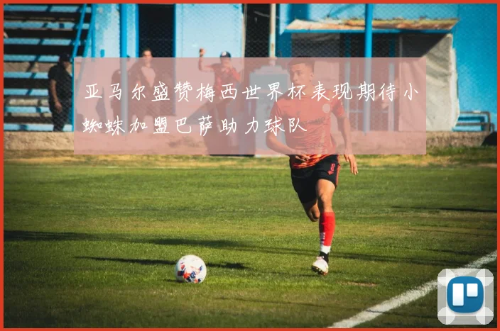 亚马尔盛赞梅西世界杯表现期待小蜘蛛加盟巴萨助力球队
