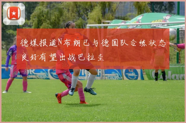 德媒报道N布朗已与德国队合练状态良好有望出战巴拉圭