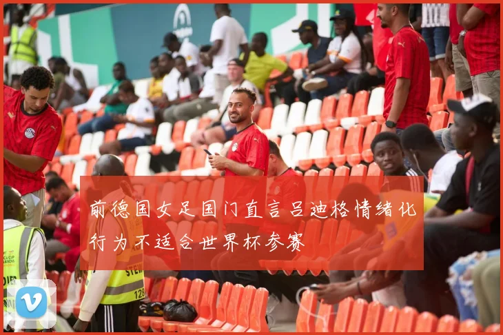前德国女足国门直言吕迪格情绪化行为不适合世界杯参赛