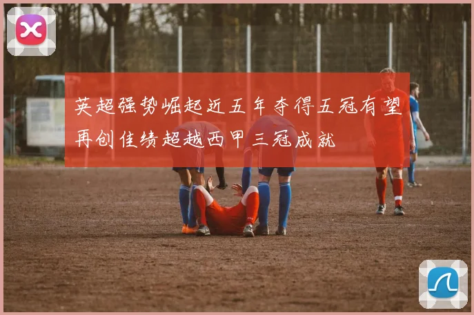 英超强势崛起近五年夺得五冠有望再创佳绩超越西甲三冠成就