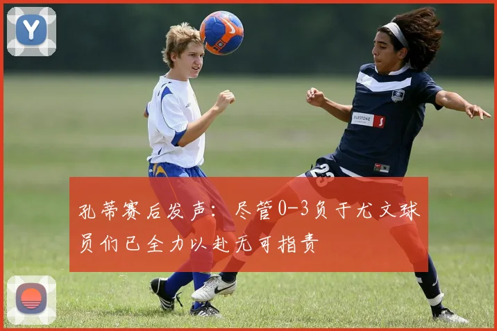 孔蒂赛后发声：尽管0-3负于尤文球员们已全力以赴无可指责