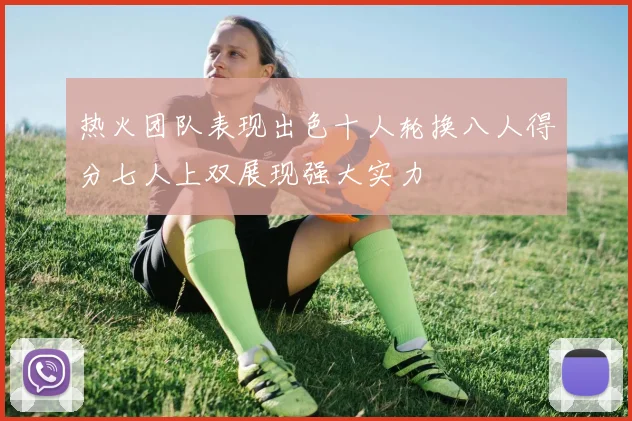 热火团队表现出色十人轮换八人得分七人上双展现强大实力