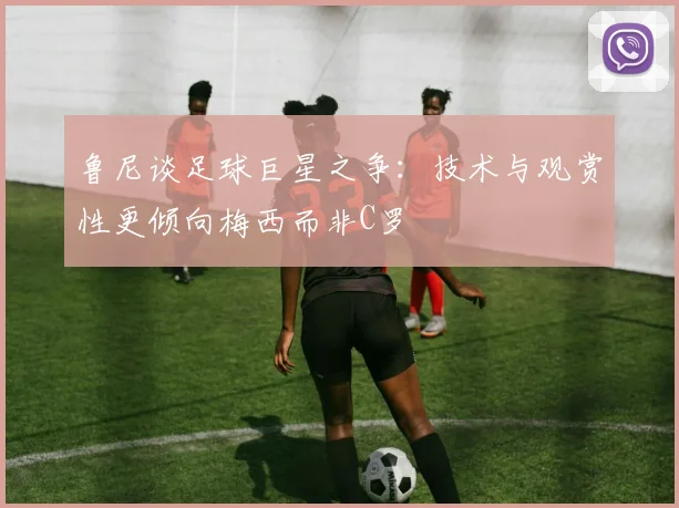 鲁尼谈足球巨星之争：技术与观赏性更倾向梅西而非C罗