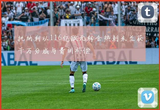 托纳利以116亿欧元转会热刺米兰获千万分成与青训补偿